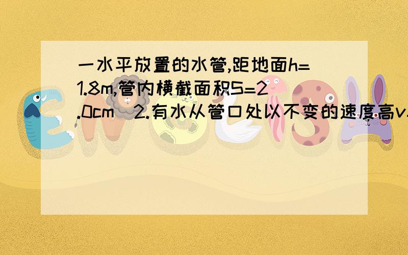 一水平放置的水管,距地面h=1.8m,管内横截面积S=2.0cm^2.有水从管口处以不变的速度高v=2.0m/s源源不断