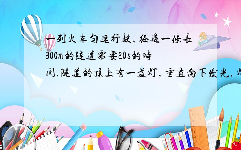 一列火车匀速行驶，经过一条长300m的隧道需要20s的时间.隧道的顶上有一盏灯，垂直向下发光，灯光照在火车上的时间是10