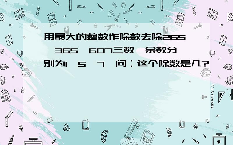 用最大的整数作除数去除265、365、607三数,余数分别为1、5、7,问：这个除数是几?