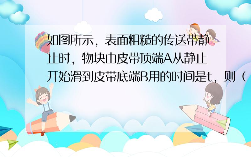 如图所示，表面粗糙的传送带静止时，物块由皮带顶端A从静止开始滑到皮带底端B用的时间是t，则（　　）