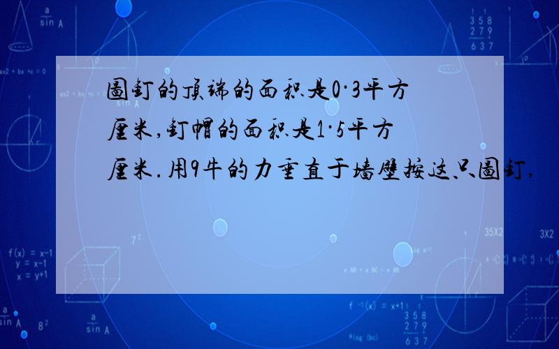 图钉的顶端的面积是0·3平方厘米,钉帽的面积是1·5平方厘米.用9牛的力垂直于墙壁按这只图钉,