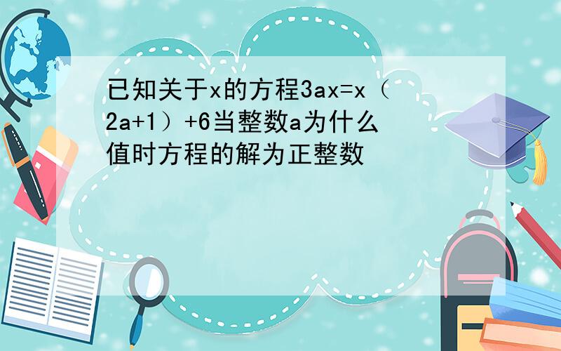 已知关于x的方程3ax=x（2a+1）+6当整数a为什么值时方程的解为正整数