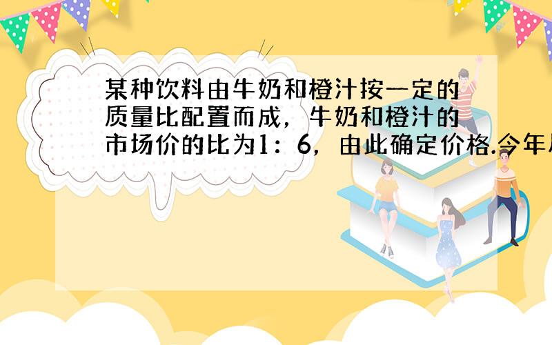 某种饮料由牛奶和橙汁按一定的质量比配置而成，牛奶和橙汁的市场价的比为1：6，由此确定价格.今年尽管牛奶价格下降15%，橙