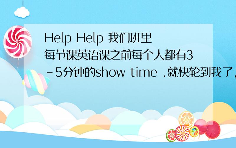 Help Help 我们班里每节课英语课之前每个人都有3-5分钟的show time .就快轮到我了,我不知道该表演什么