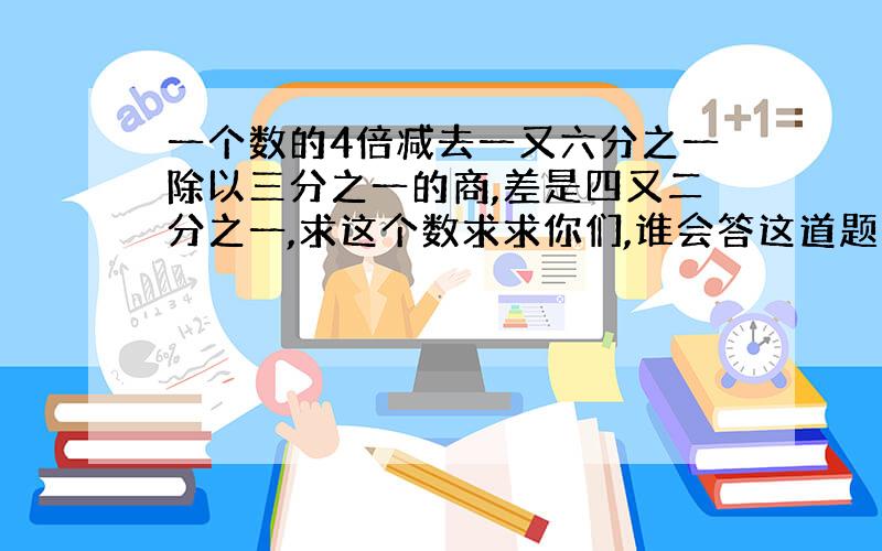 一个数的4倍减去一又六分之一除以三分之一的商,差是四又二分之一,求这个数求求你们,谁会答这道题的帮我答,