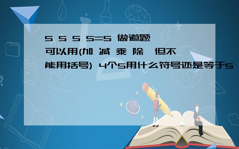 5 5 5 5=5 做道题,可以用(加 减 乘 除,但不能用括号) 4个5用什么符号还是等于5 ?