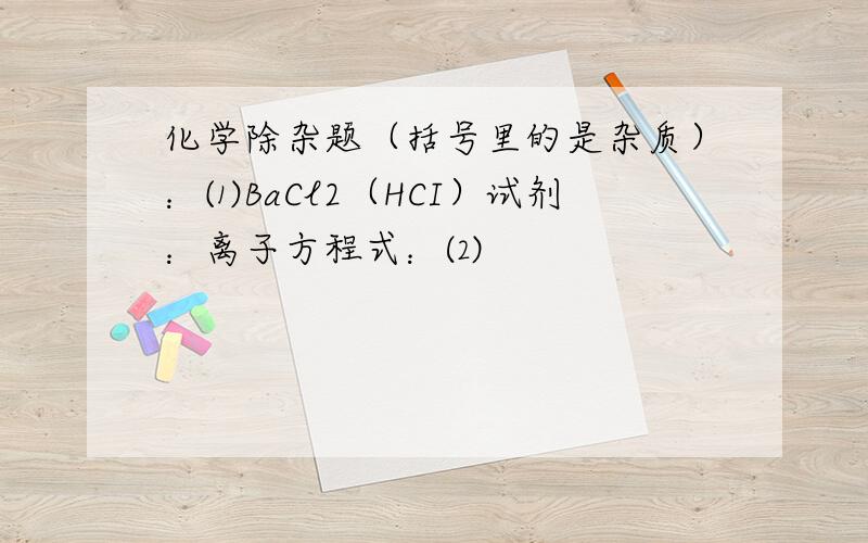 化学除杂题（括号里的是杂质）：⑴BaCl2（HCI）试剂：离子方程式：⑵