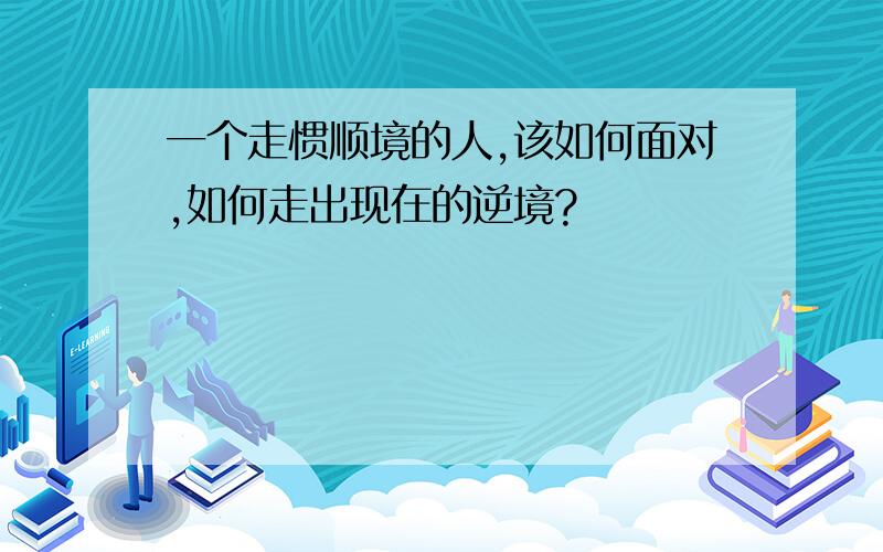 一个走惯顺境的人,该如何面对,如何走出现在的逆境?