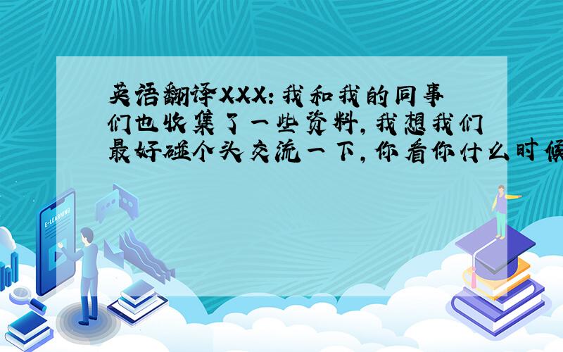 英语翻译XXX：我和我的同事们也收集了一些资料,我想我们最好碰个头交流一下,你看你什么时候有空,我到XXX来跟你做个探讨