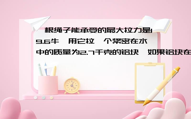 一根绳子能承受的最大拉力是19.6牛,用它拉一个紧密在水中的质量为2.7千克的铝块,如果铝块在水中匀速上升（不记水的阻力