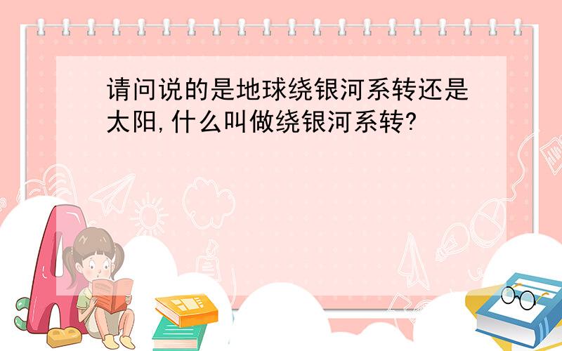 请问说的是地球绕银河系转还是太阳,什么叫做绕银河系转?