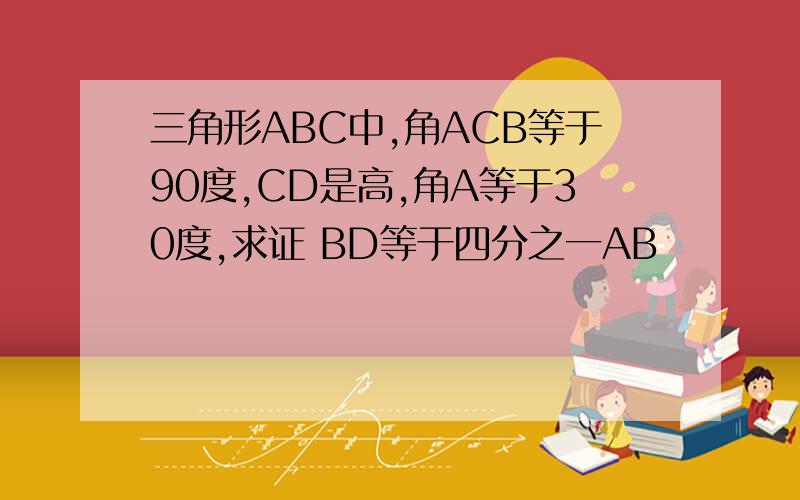 三角形ABC中,角ACB等于90度,CD是高,角A等于30度,求证 BD等于四分之一AB