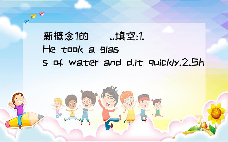 新概念1的``..填空:1.He took a glass of water and d.it quickly.2.Sh