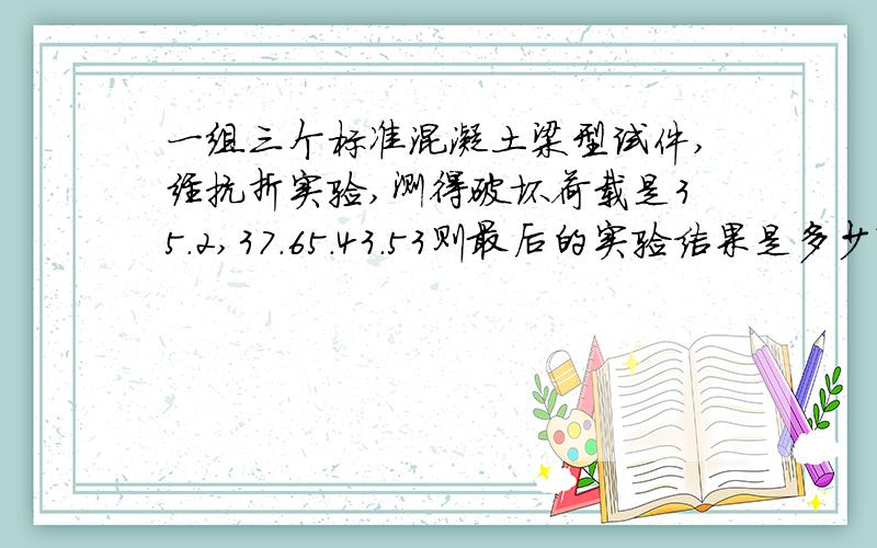 一组三个标准混凝土梁型试件,经抗折实验,测得破坏荷载是35.2,37.65.43.53则最后的实验结果是多少?怎么