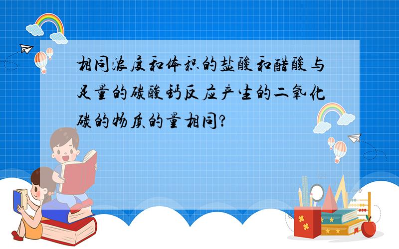 相同浓度和体积的盐酸和醋酸与足量的碳酸钙反应产生的二氧化碳的物质的量相同?