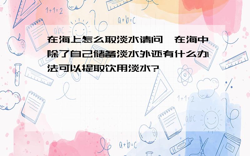 在海上怎么取淡水请问,在海中除了自己储备淡水外还有什么办法可以提取饮用淡水?