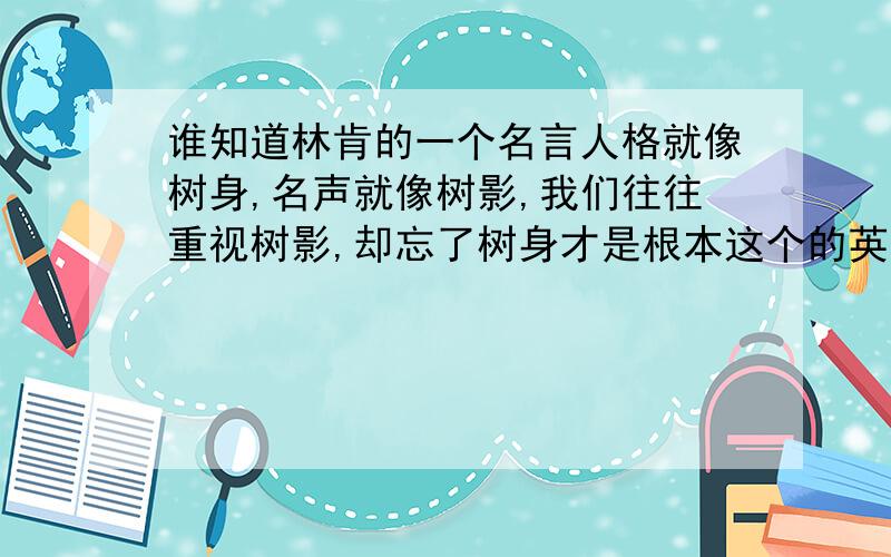 谁知道林肯的一个名言人格就像树身,名声就像树影,我们往往重视树影,却忘了树身才是根本这个的英文原文啊?