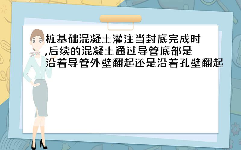 桩基础混凝土灌注当封底完成时,后续的混凝土通过导管底部是沿着导管外壁翻起还是沿着孔壁翻起