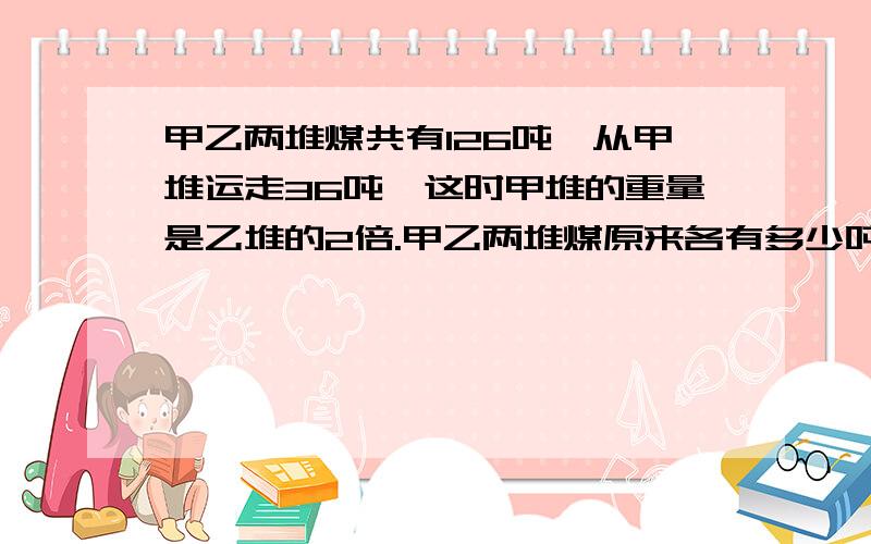 甲乙两堆煤共有126吨,从甲堆运走36吨,这时甲堆的重量是乙堆的2倍.甲乙两堆煤原来各有多少吨?