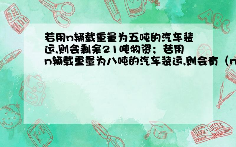 若用n辆载重量为五吨的汽车装运,则会剩余21吨物资；若用n辆载重量为八吨的汽车装运,则会有（n-1）辆汽车满载,最后一辆