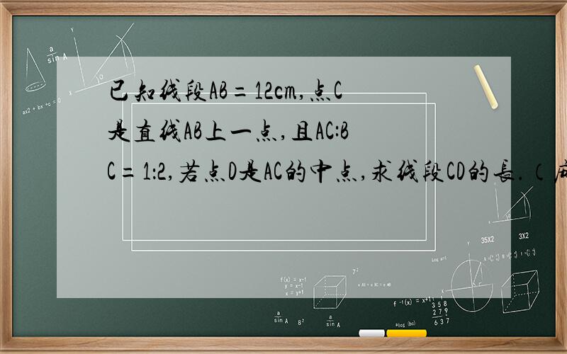 已知线段AB=12cm,点C是直线AB上一点,且AC:BC=1：2,若点D是AC的中点,求线段CD的长.（麻烦画一下图,