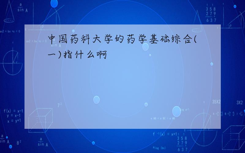 中国药科大学的药学基础综合(一)指什么啊