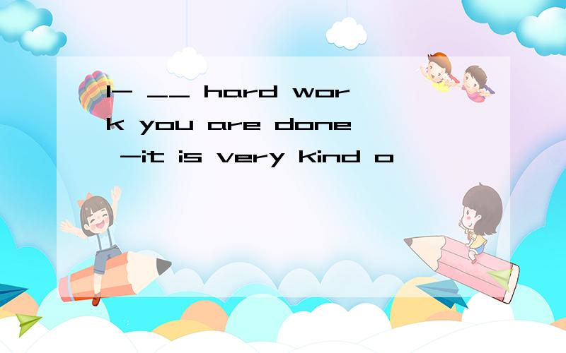 1- __ hard work you are done -it is very kind o