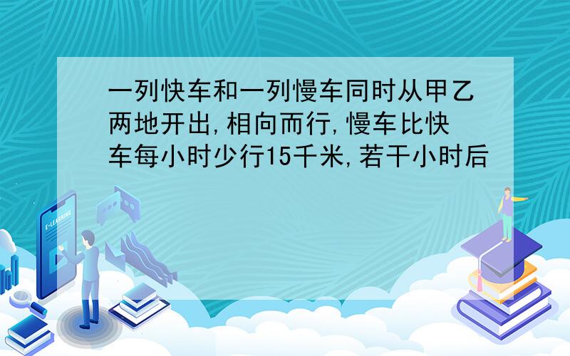 一列快车和一列慢车同时从甲乙两地开出,相向而行,慢车比快车每小时少行15千米,若干小时后