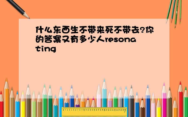 什么东西生不带来死不带去?你的答案又有多少人resonating