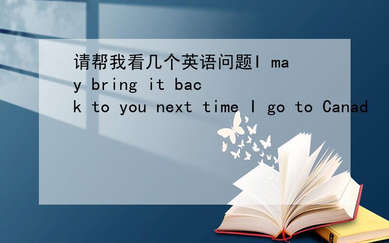 请帮我看几个英语问题I may bring it back to you next time I go to Canad