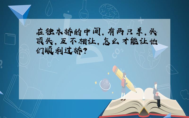 在独木桥的中间,有两只羊,头顶头,互不相让,怎么才能让他们顺利过桥?