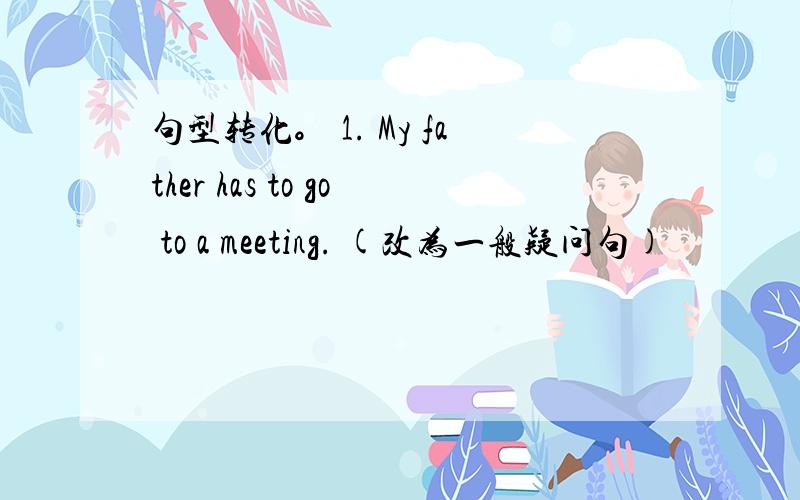 句型转化。 1. My father has to go to a meeting. (改为一般疑问句)