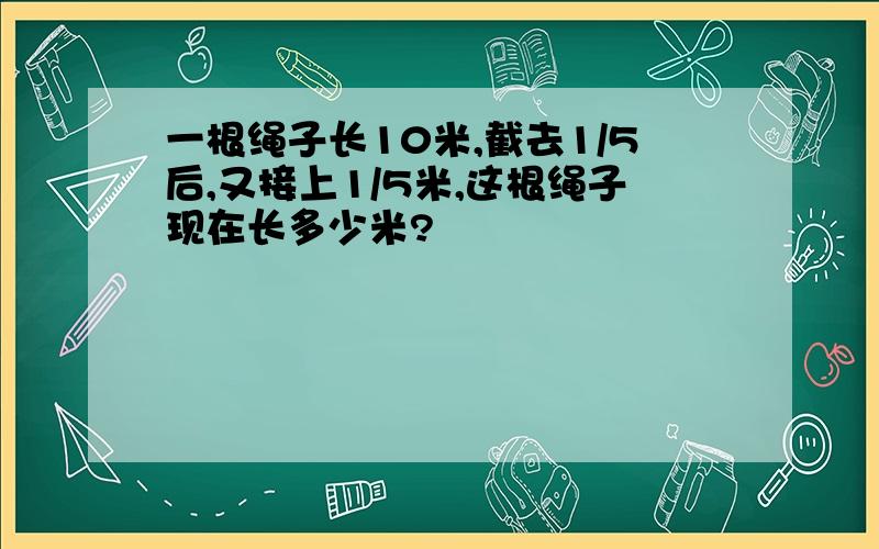 一根绳子长10米,截去1/5后,又接上1/5米,这根绳子现在长多少米?