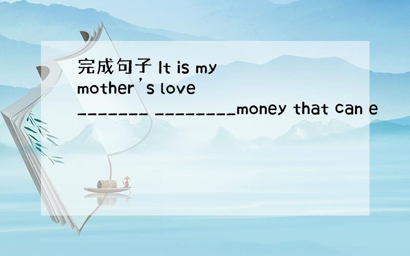 完成句子 It is my mother’s love _______ ________money that can e