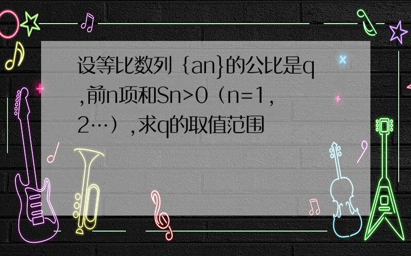 设等比数列｛an}的公比是q,前n项和Sn>0（n=1,2…）,求q的取值范围