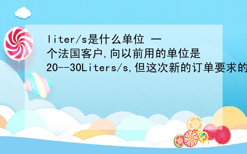 liter/s是什么单位 一个法国客户,向以前用的单位是20--30Liters/s,但这次新的订单要求的单位是7--1