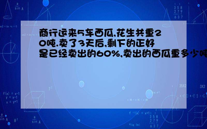 商行运来5车西瓜,花生共重20吨.卖了3天后,剩下的正好是已经卖出的60%,卖出的西瓜重多少吨?