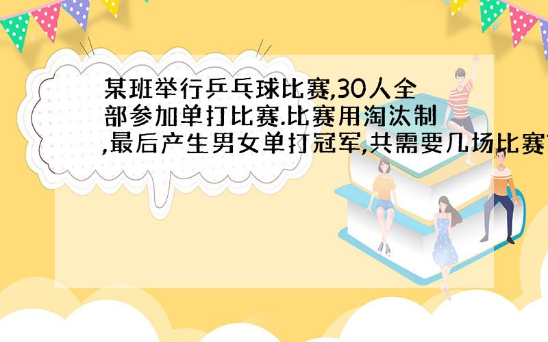 某班举行乒乓球比赛,30人全部参加单打比赛.比赛用淘汰制,最后产生男女单打冠军,共需要几场比赛?