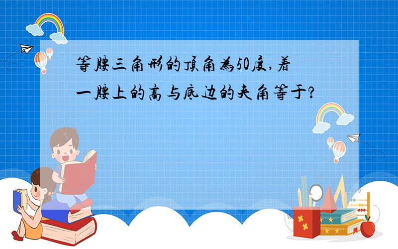 等腰三角形的顶角为50度,着一腰上的高与底边的夹角等于?