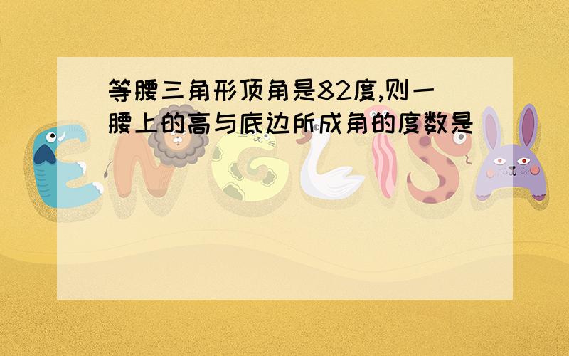 等腰三角形顶角是82度,则一腰上的高与底边所成角的度数是