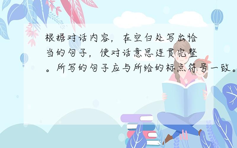 根据对话内容，在空白处写出恰当的句子，使对话意思连贯完整。所写的句子应与所给的标点符号一致。（共5个句子，每句1分，满分