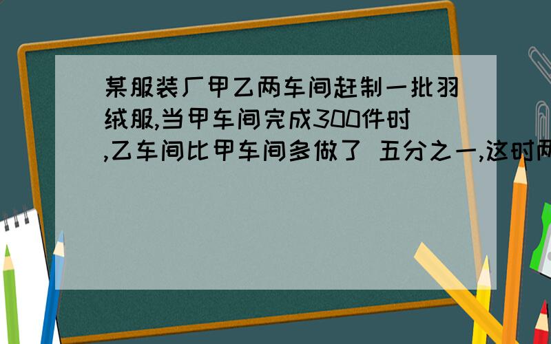 某服装厂甲乙两车间赶制一批羽绒服,当甲车间完成300件时,乙车间比甲车间多做了 五分之一,这时两车