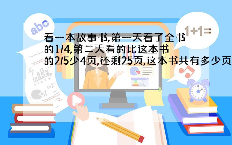 看一本故事书,第一天看了全书的1/4,第二天看的比这本书的2/5少4页,还剩25页,这本书共有多少页