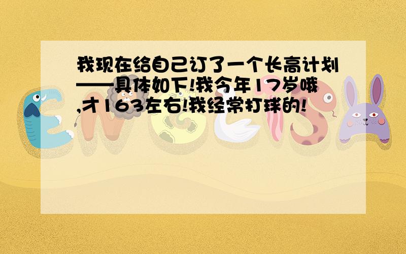 我现在给自己订了一个长高计划——具体如下!我今年17岁哦,才163左右!我经常打球的!