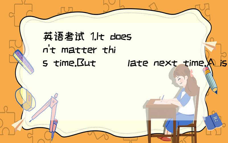 英语考试 1.It doesn't matter this time.But___late next time.A is