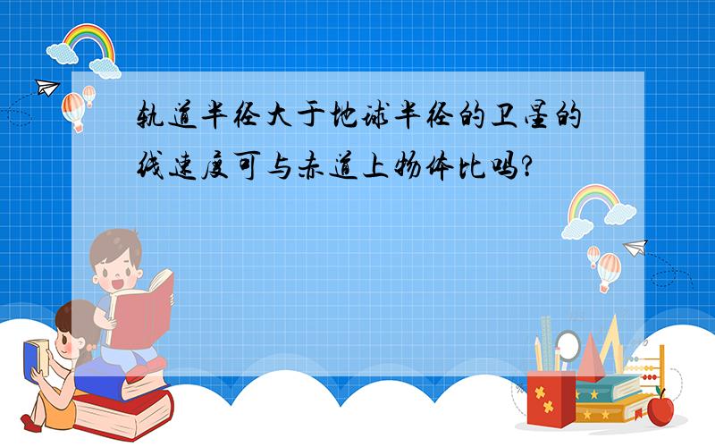 轨道半径大于地球半径的卫星的线速度可与赤道上物体比吗?