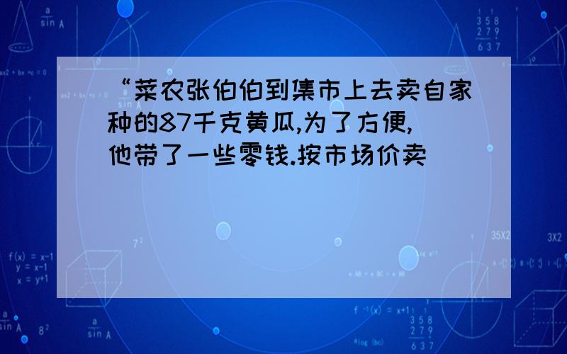 “菜农张伯伯到集市上去卖自家种的87千克黄瓜,为了方便,他带了一些零钱.按市场价卖