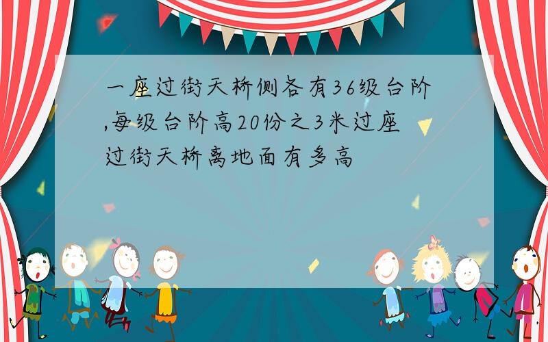 一座过街天桥侧各有36级台阶,每级台阶高20份之3米过座过街天桥离地面有多高