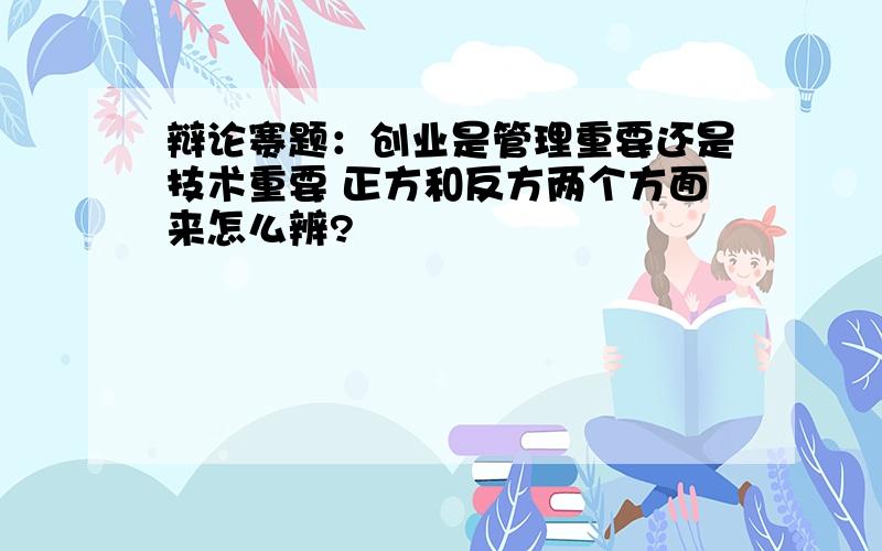 辩论赛题：创业是管理重要还是技术重要 正方和反方两个方面来怎么辨?