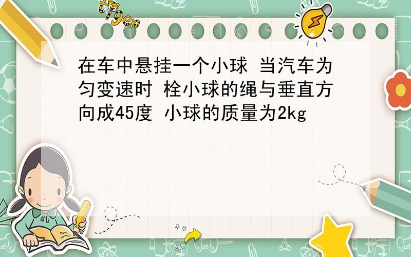 在车中悬挂一个小球 当汽车为匀变速时 栓小球的绳与垂直方向成45度 小球的质量为2kg